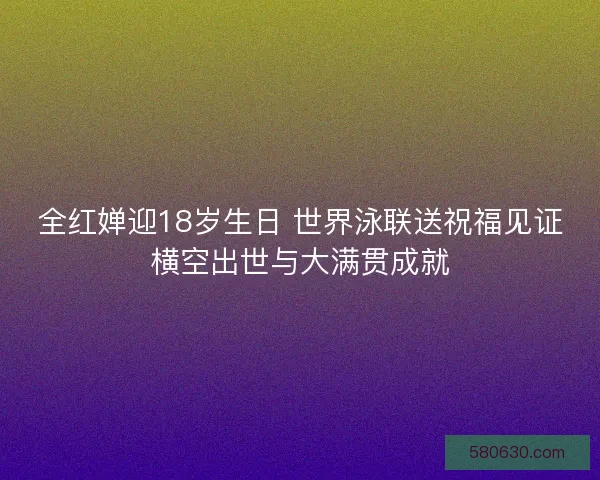 全红婵迎18岁生日 世界泳联送祝福见证横空出世与大满贯成就