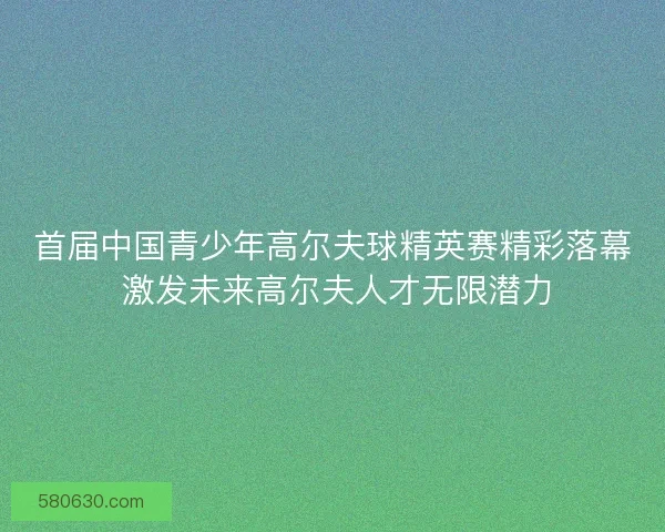 首届中国青少年高尔夫球精英赛精彩落幕 激发未来高尔夫人才无限潜力