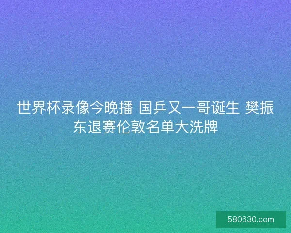 世界杯录像今晚播 国乒又一哥诞生 樊振东退赛伦敦名单大洗牌