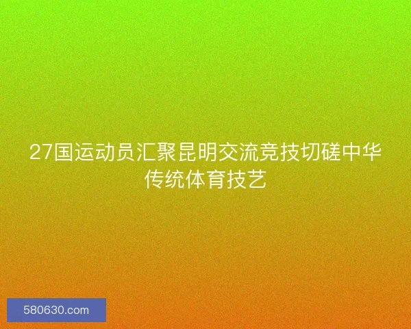 27国运动员汇聚昆明交流竞技切磋中华传统体育技艺