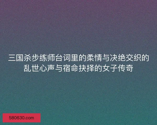 三国杀步练师台词里的柔情与决绝交织的乱世心声与宿命抉择的女子传奇