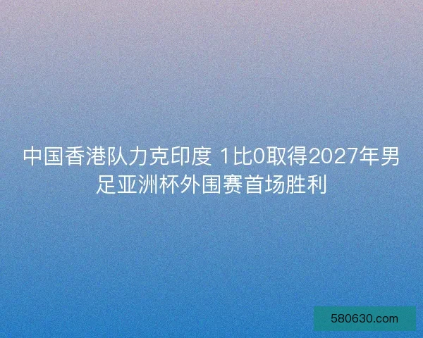 中国香港队力克印度 1比0取得2027年男足亚洲杯外围赛首场胜利