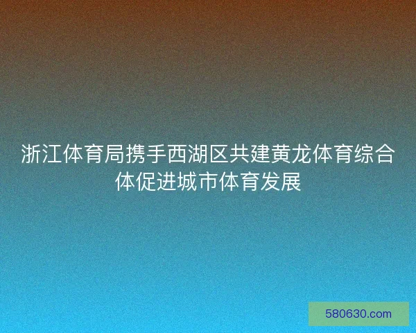 浙江体育局携手西湖区共建黄龙体育综合体促进城市体育发展