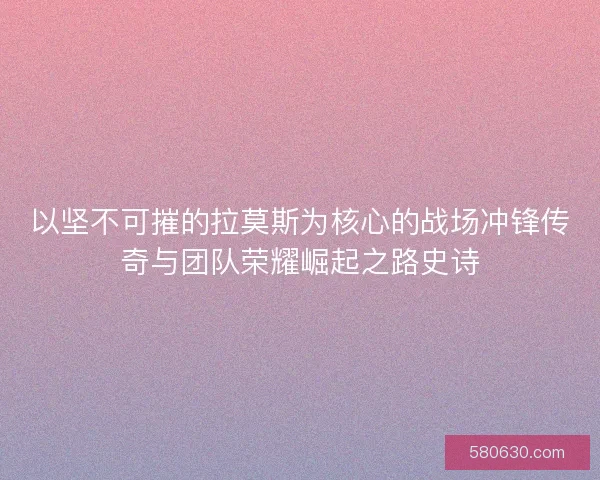 以坚不可摧的拉莫斯为核心的战场冲锋传奇与团队荣耀崛起之路史诗