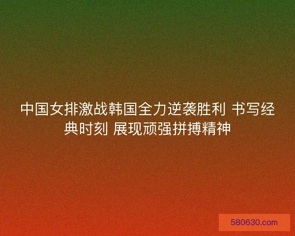 中国女排激战韩国全力逆袭胜利 书写经典时刻 展现顽强拼搏精神