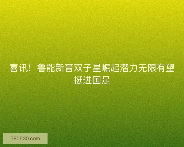喜讯！鲁能新晋双子星崛起潜力无限有望挺进国足