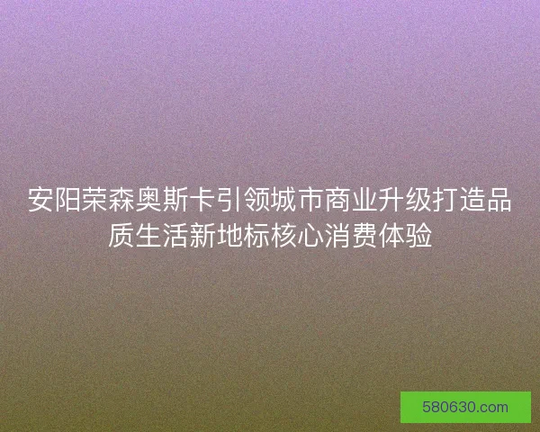 安阳荣森奥斯卡引领城市商业升级打造品质生活新地标核心消费体验