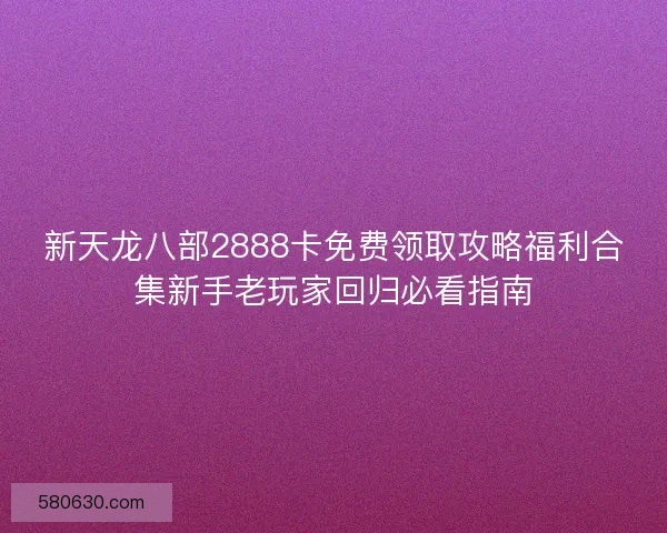 新天龙八部2888卡免费领取攻略福利合集新手老玩家回归必看指南