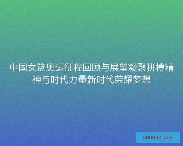 中国女篮奥运征程回顾与展望凝聚拼搏精神与时代力量新时代荣耀梦想