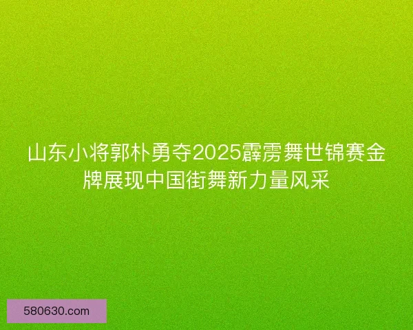 山东小将郭朴勇夺2025霹雳舞世锦赛金牌展现中国街舞新力量风采