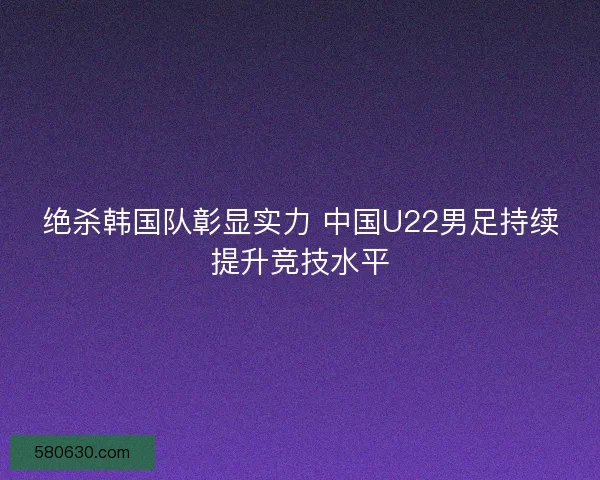 绝杀韩国队彰显实力 中国U22男足持续提升竞技水平