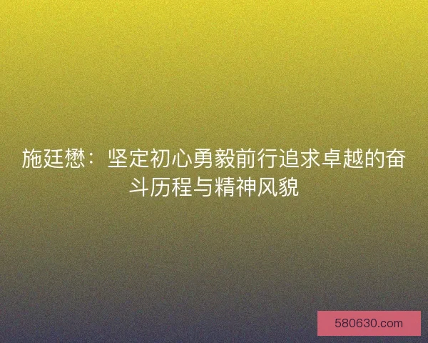 施廷懋：坚定初心勇毅前行追求卓越的奋斗历程与精神风貌