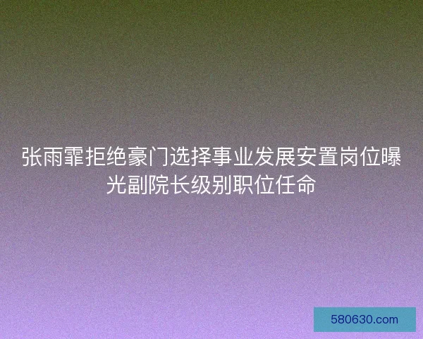 张雨霏拒绝豪门选择事业发展安置岗位曝光副院长级别职位任命