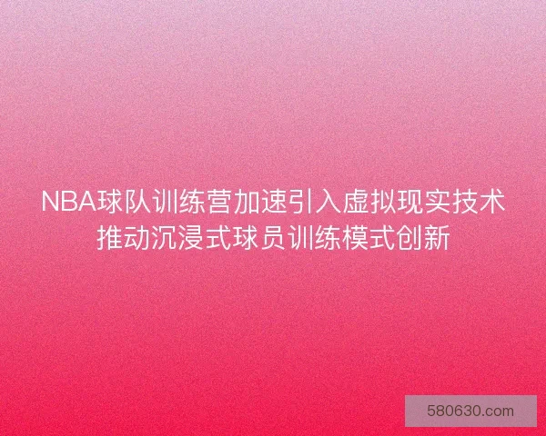 NBA球队训练营加速引入虚拟现实技术推动沉浸式球员训练模式创新